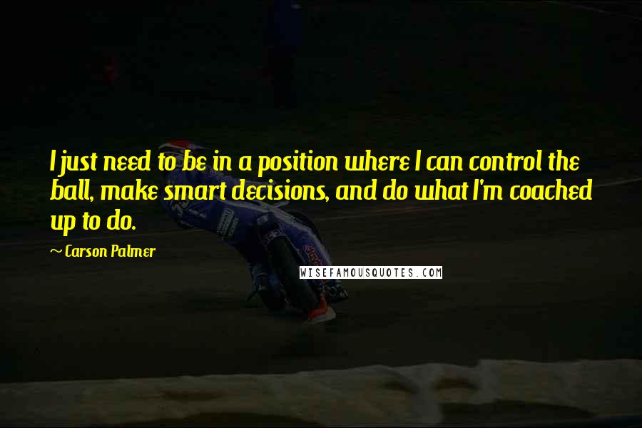 Carson Palmer Quotes: I just need to be in a position where I can control the ball, make smart decisions, and do what I'm coached up to do.