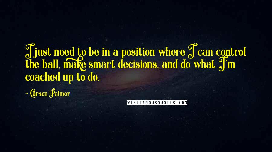 Carson Palmer Quotes: I just need to be in a position where I can control the ball, make smart decisions, and do what I'm coached up to do.