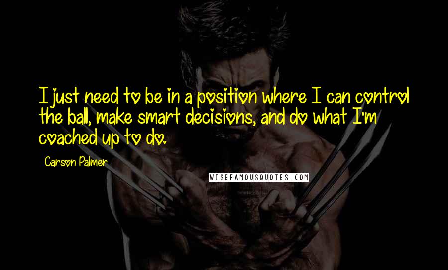 Carson Palmer Quotes: I just need to be in a position where I can control the ball, make smart decisions, and do what I'm coached up to do.