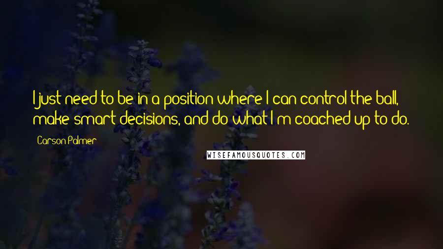 Carson Palmer Quotes: I just need to be in a position where I can control the ball, make smart decisions, and do what I'm coached up to do.