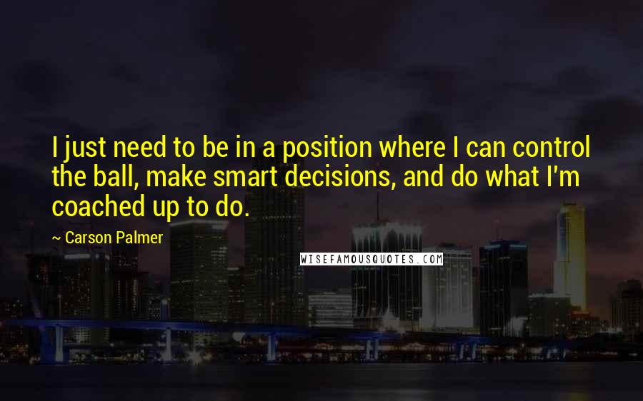 Carson Palmer Quotes: I just need to be in a position where I can control the ball, make smart decisions, and do what I'm coached up to do.