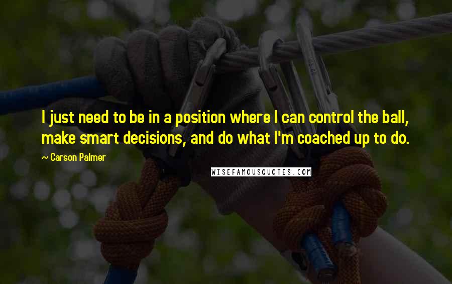 Carson Palmer Quotes: I just need to be in a position where I can control the ball, make smart decisions, and do what I'm coached up to do.