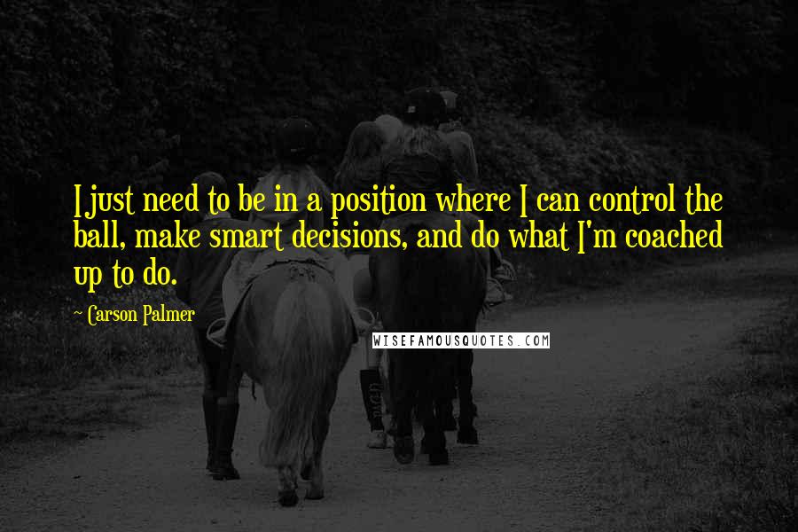 Carson Palmer Quotes: I just need to be in a position where I can control the ball, make smart decisions, and do what I'm coached up to do.