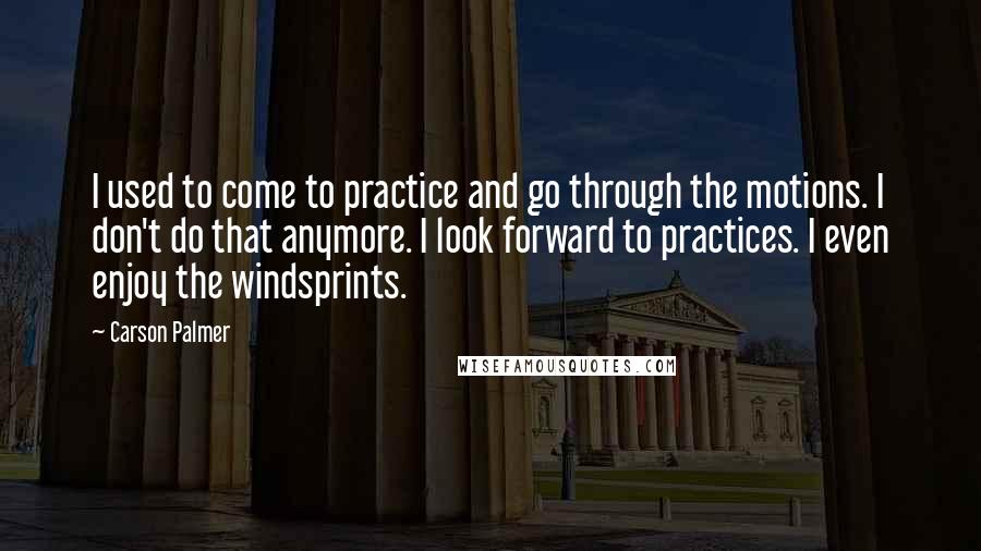 Carson Palmer Quotes: I used to come to practice and go through the motions. I don't do that anymore. I look forward to practices. I even enjoy the windsprints.