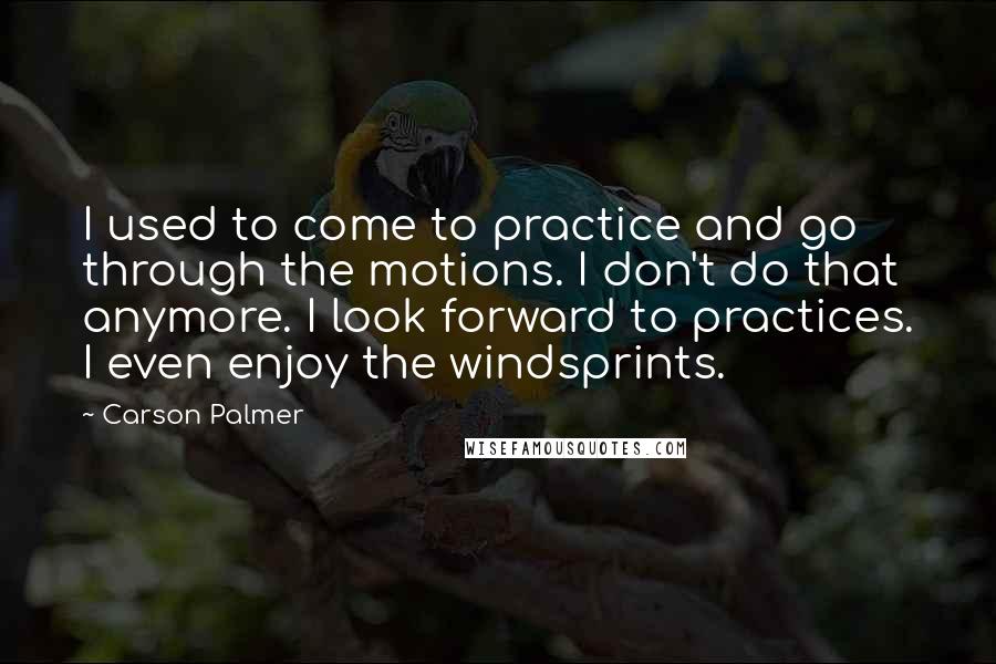 Carson Palmer Quotes: I used to come to practice and go through the motions. I don't do that anymore. I look forward to practices. I even enjoy the windsprints.