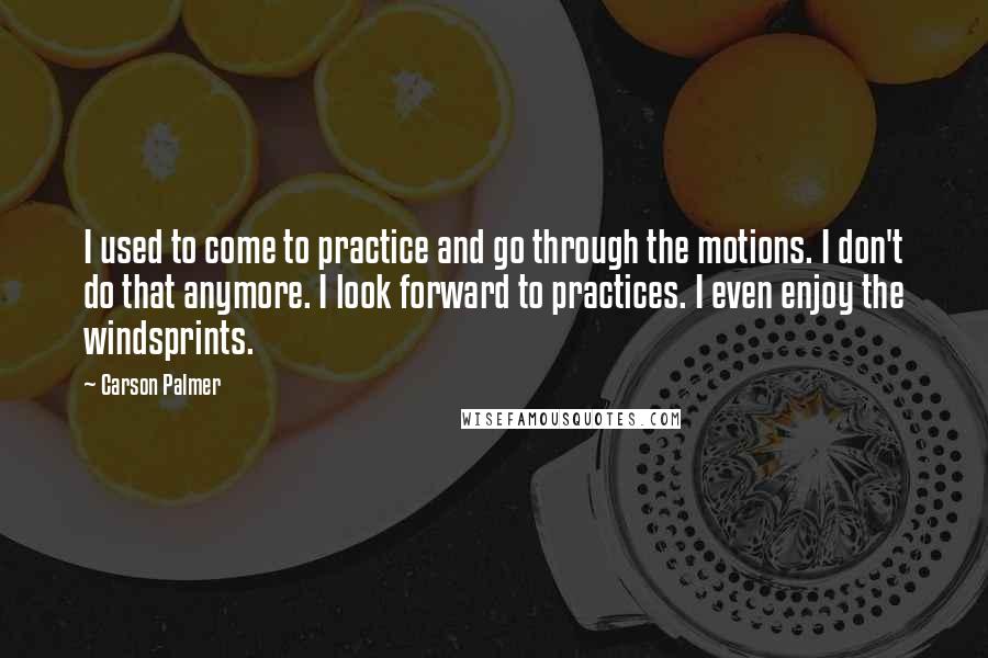 Carson Palmer Quotes: I used to come to practice and go through the motions. I don't do that anymore. I look forward to practices. I even enjoy the windsprints.