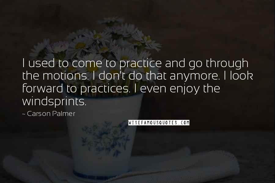 Carson Palmer Quotes: I used to come to practice and go through the motions. I don't do that anymore. I look forward to practices. I even enjoy the windsprints.