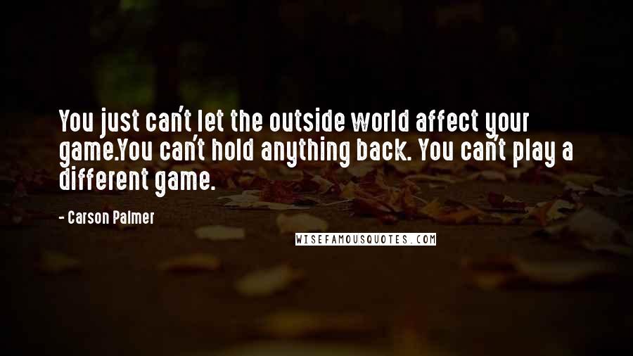 Carson Palmer Quotes: You just can't let the outside world affect your game.You can't hold anything back. You can't play a different game.