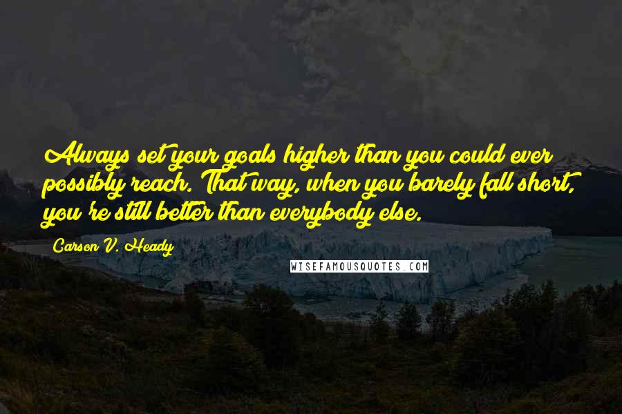 Carson V. Heady Quotes: Always set your goals higher than you could ever possibly reach. That way, when you barely fall short, you're still better than everybody else.