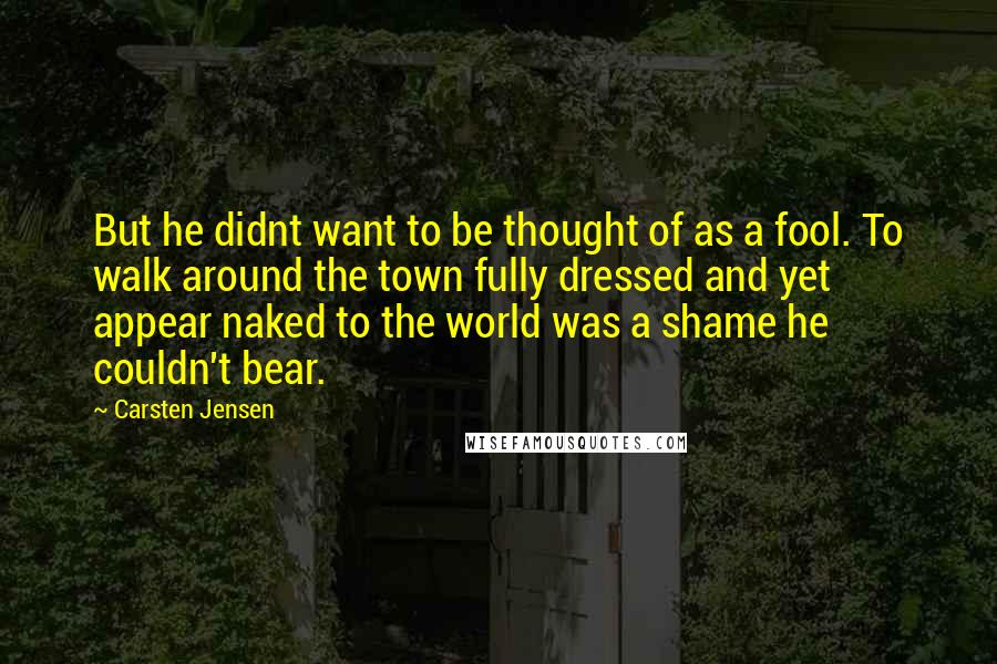 Carsten Jensen Quotes: But he didnt want to be thought of as a fool. To walk around the town fully dressed and yet appear naked to the world was a shame he couldn't bear.