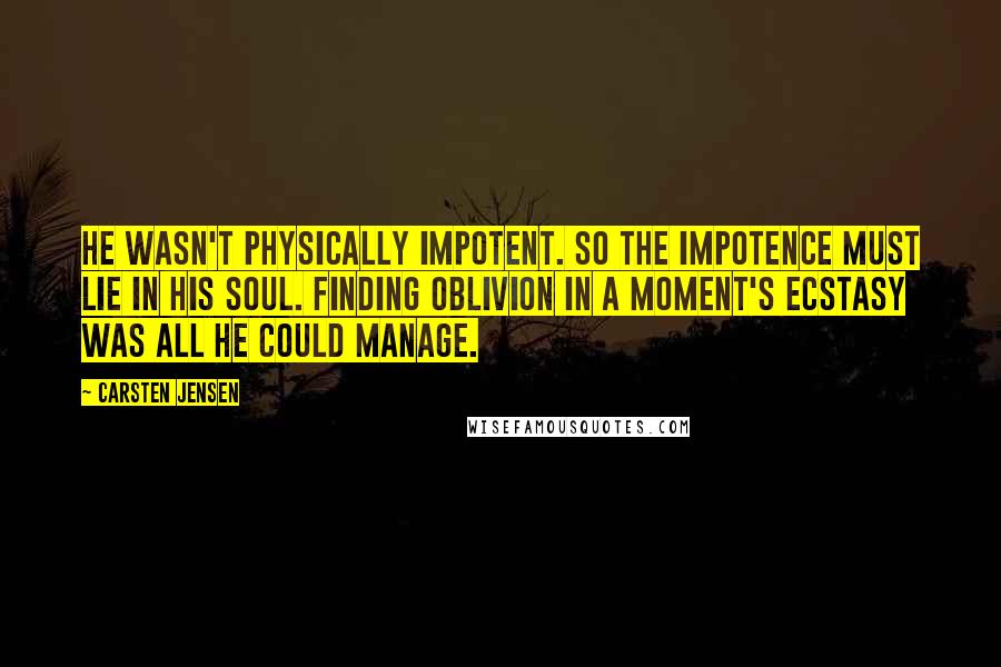 Carsten Jensen Quotes: He wasn't physically impotent. So the impotence must lie in his soul. Finding oblivion in a moment's ecstasy was all he could manage.
