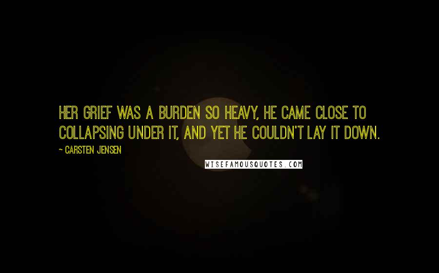 Carsten Jensen Quotes: Her grief was a burden so heavy, he came close to collapsing under it, and yet he couldn't lay it down.