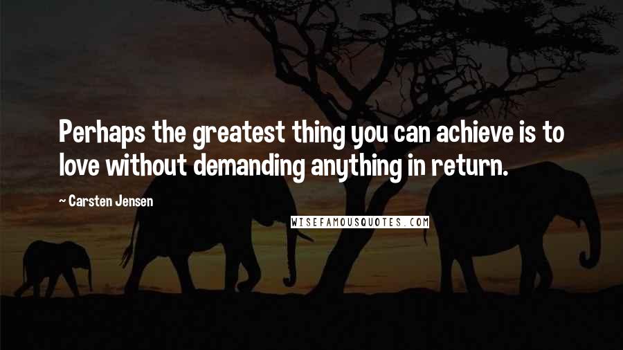Carsten Jensen Quotes: Perhaps the greatest thing you can achieve is to love without demanding anything in return.