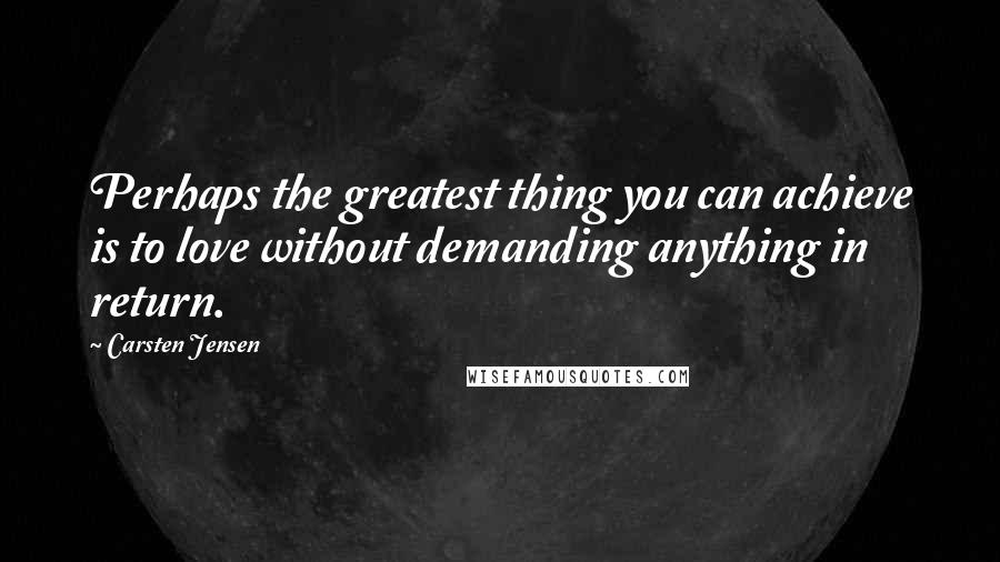 Carsten Jensen Quotes: Perhaps the greatest thing you can achieve is to love without demanding anything in return.