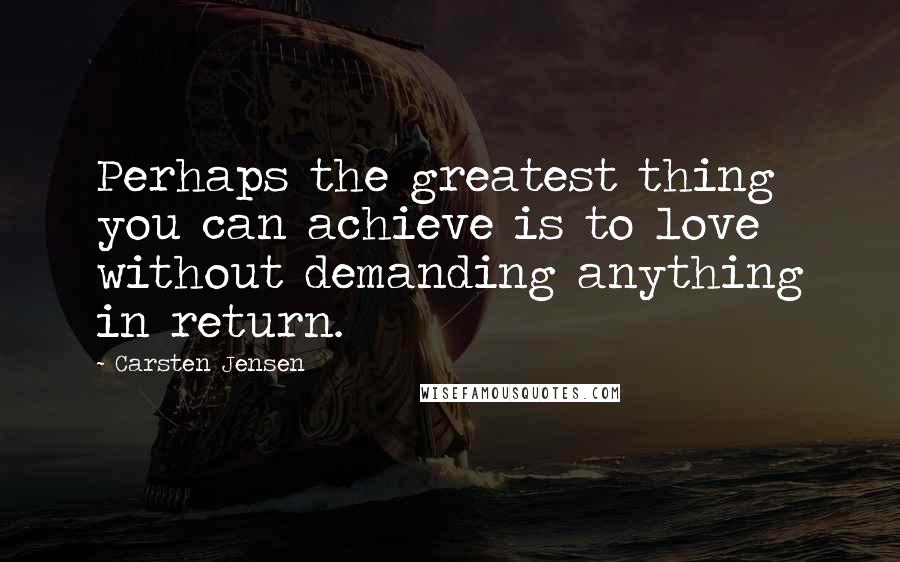 Carsten Jensen Quotes: Perhaps the greatest thing you can achieve is to love without demanding anything in return.