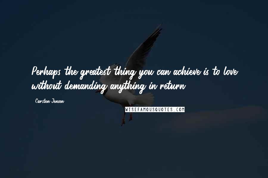 Carsten Jensen Quotes: Perhaps the greatest thing you can achieve is to love without demanding anything in return.