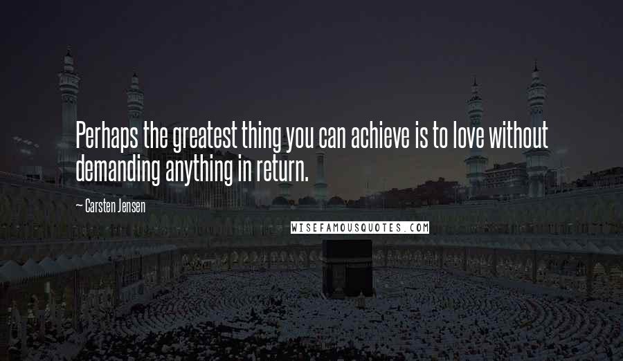 Carsten Jensen Quotes: Perhaps the greatest thing you can achieve is to love without demanding anything in return.