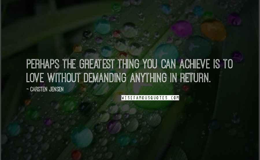 Carsten Jensen Quotes: Perhaps the greatest thing you can achieve is to love without demanding anything in return.