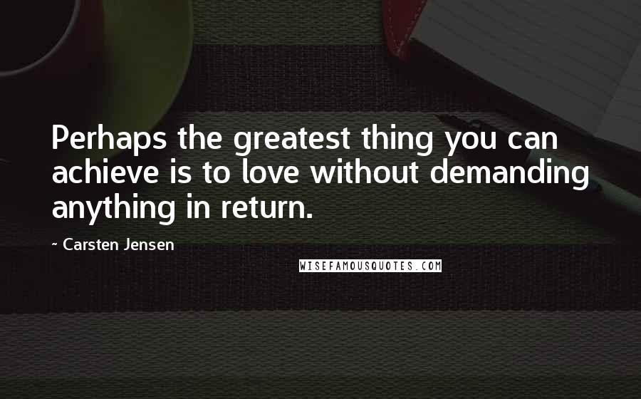 Carsten Jensen Quotes: Perhaps the greatest thing you can achieve is to love without demanding anything in return.