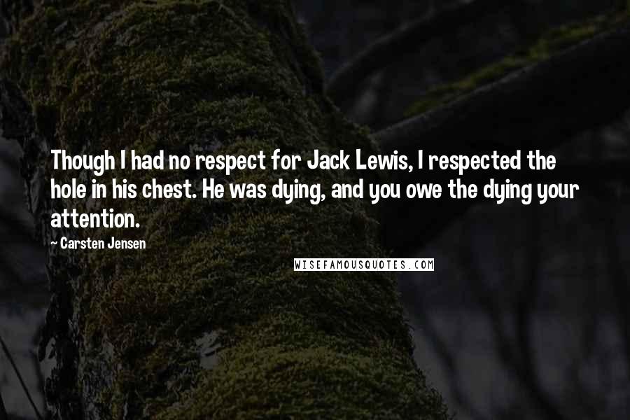 Carsten Jensen Quotes: Though I had no respect for Jack Lewis, I respected the hole in his chest. He was dying, and you owe the dying your attention.