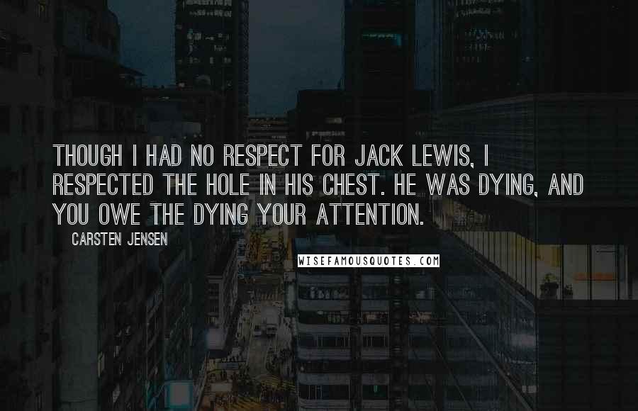 Carsten Jensen Quotes: Though I had no respect for Jack Lewis, I respected the hole in his chest. He was dying, and you owe the dying your attention.