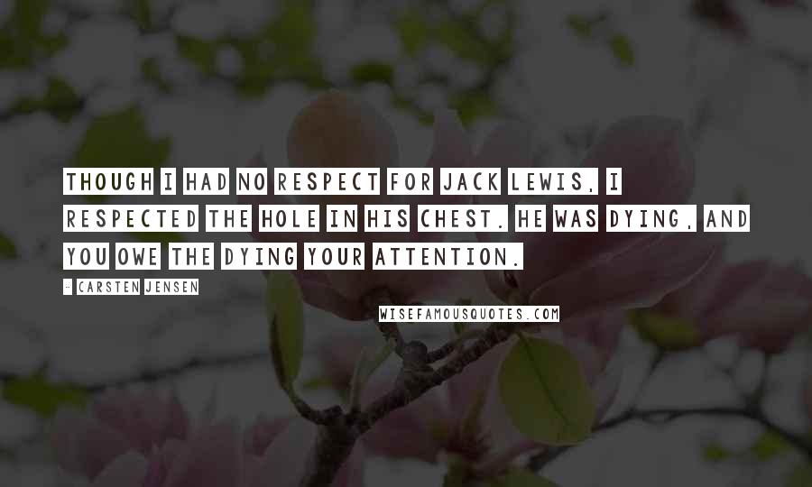 Carsten Jensen Quotes: Though I had no respect for Jack Lewis, I respected the hole in his chest. He was dying, and you owe the dying your attention.