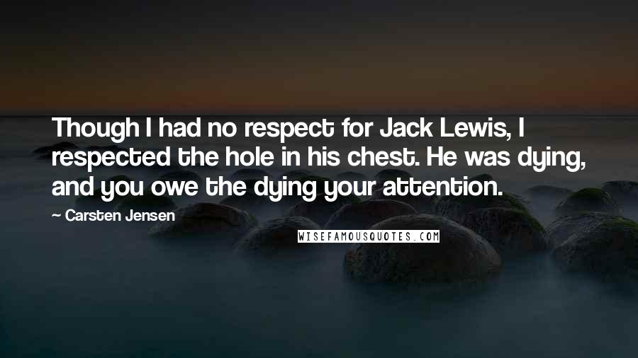 Carsten Jensen Quotes: Though I had no respect for Jack Lewis, I respected the hole in his chest. He was dying, and you owe the dying your attention.