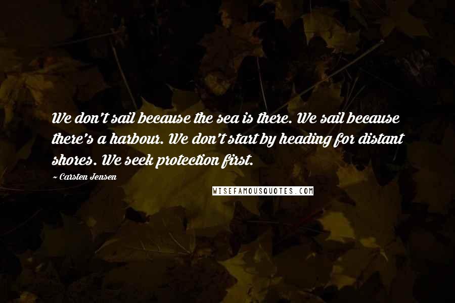 Carsten Jensen Quotes: We don't sail because the sea is there. We sail because there's a harbour. We don't start by heading for distant shores. We seek protection first.