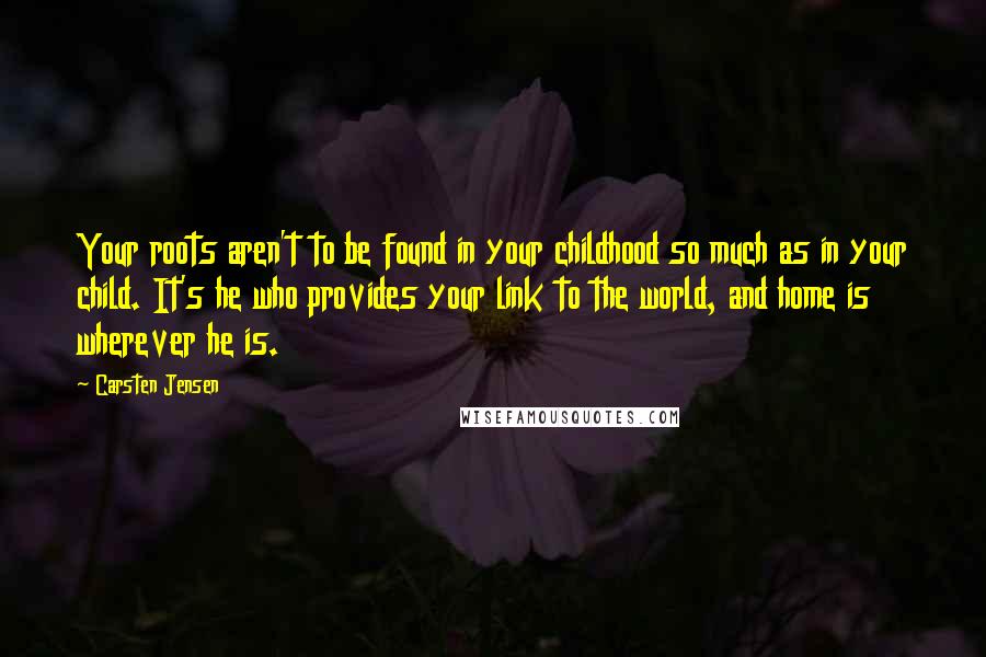 Carsten Jensen Quotes: Your roots aren't to be found in your childhood so much as in your child. It's he who provides your link to the world, and home is wherever he is.