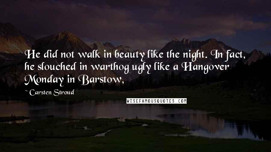 Carsten Stroud Quotes: He did not walk in beauty like the night. In fact, he slouched in warthog ugly like a Hangover Monday in Barstow,