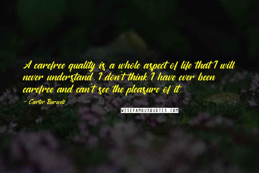 Carter Burwell Quotes: A carefree quality is a whole aspect of life that I will never understand. I don't think I have ever been carefree and can't see the pleasure of it.