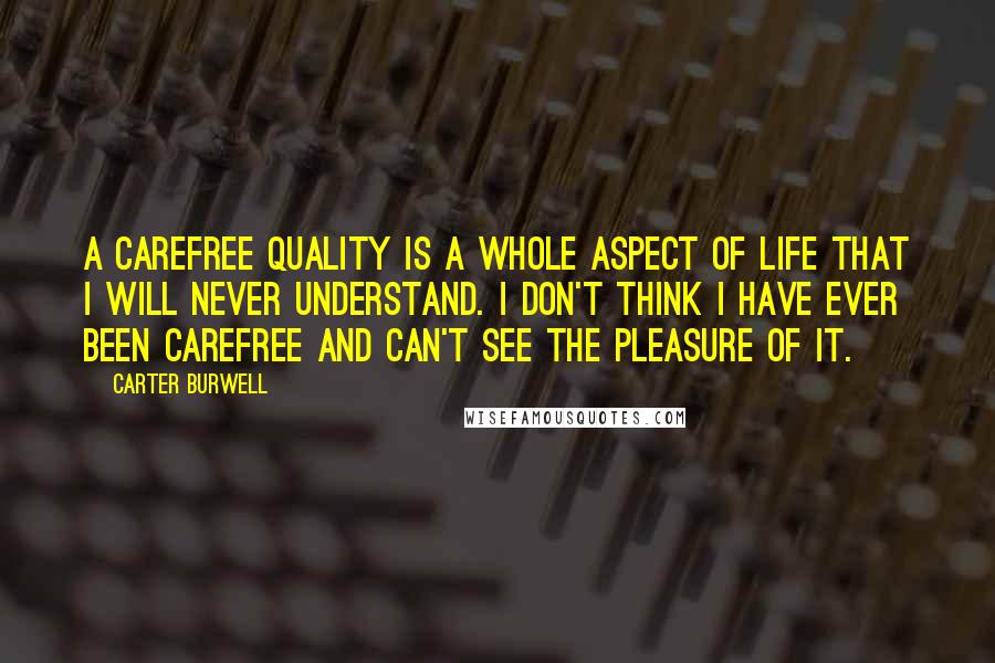 Carter Burwell Quotes: A carefree quality is a whole aspect of life that I will never understand. I don't think I have ever been carefree and can't see the pleasure of it.