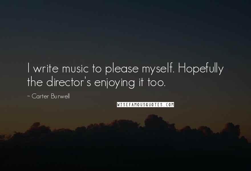 Carter Burwell Quotes: I write music to please myself. Hopefully the director's enjoying it too.