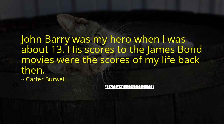 Carter Burwell Quotes: John Barry was my hero when I was about 13. His scores to the James Bond movies were the scores of my life back then.