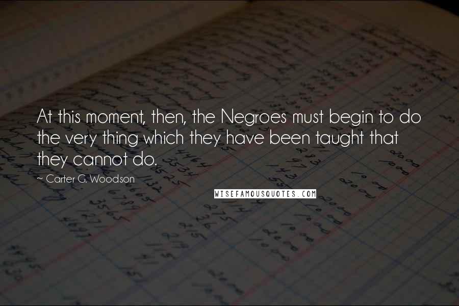 Carter G. Woodson Quotes: At this moment, then, the Negroes must begin to do the very thing which they have been taught that they cannot do.