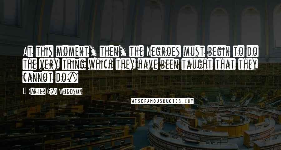 Carter G. Woodson Quotes: At this moment, then, the Negroes must begin to do the very thing which they have been taught that they cannot do.