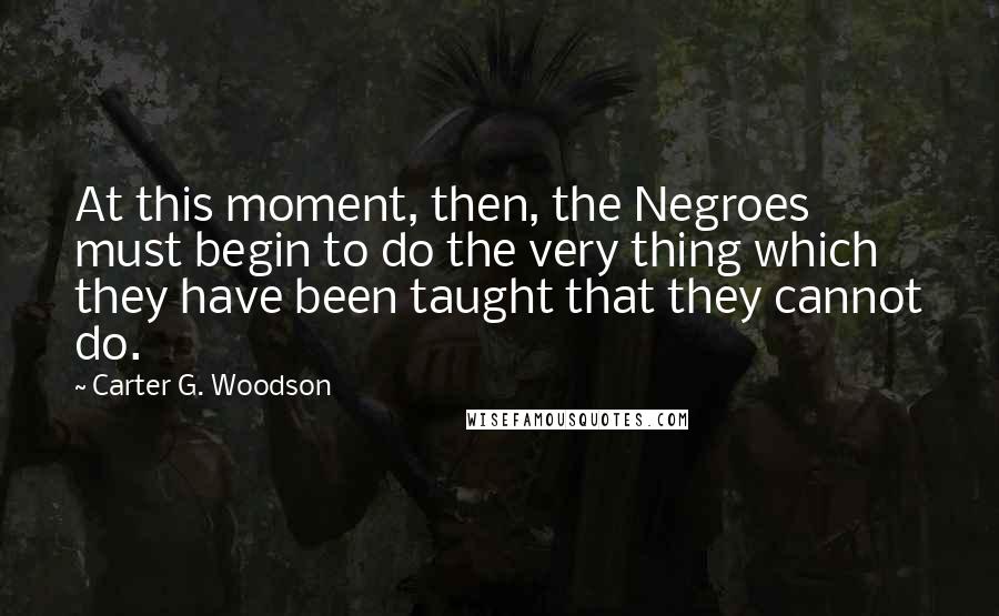 Carter G. Woodson Quotes: At this moment, then, the Negroes must begin to do the very thing which they have been taught that they cannot do.