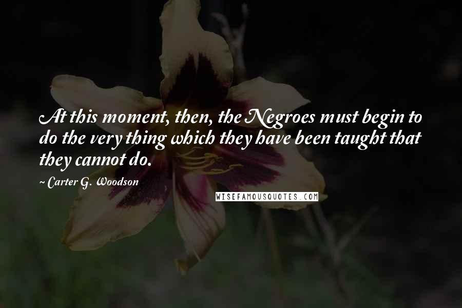 Carter G. Woodson Quotes: At this moment, then, the Negroes must begin to do the very thing which they have been taught that they cannot do.