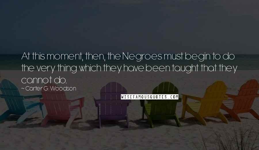 Carter G. Woodson Quotes: At this moment, then, the Negroes must begin to do the very thing which they have been taught that they cannot do.