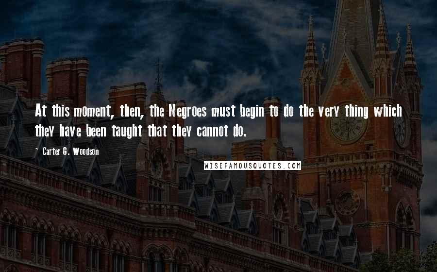 Carter G. Woodson Quotes: At this moment, then, the Negroes must begin to do the very thing which they have been taught that they cannot do.