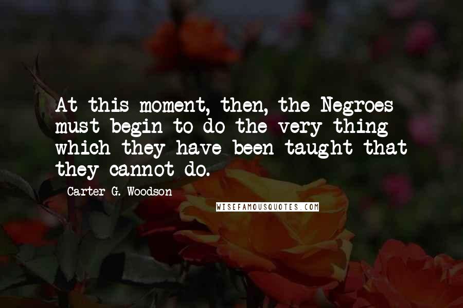 Carter G. Woodson Quotes: At this moment, then, the Negroes must begin to do the very thing which they have been taught that they cannot do.