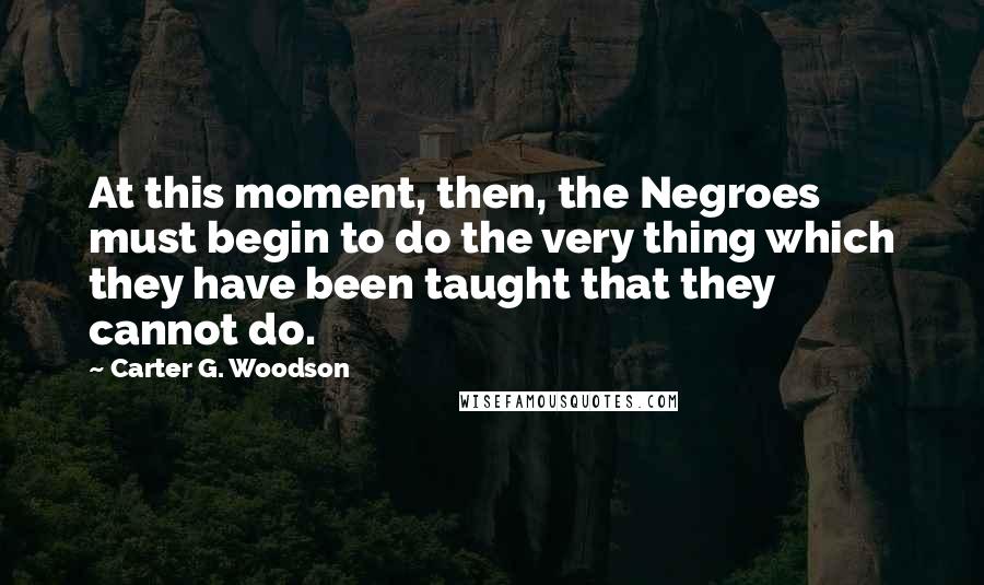 Carter G. Woodson Quotes: At this moment, then, the Negroes must begin to do the very thing which they have been taught that they cannot do.