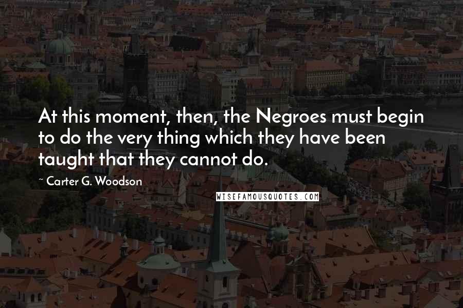 Carter G. Woodson Quotes: At this moment, then, the Negroes must begin to do the very thing which they have been taught that they cannot do.