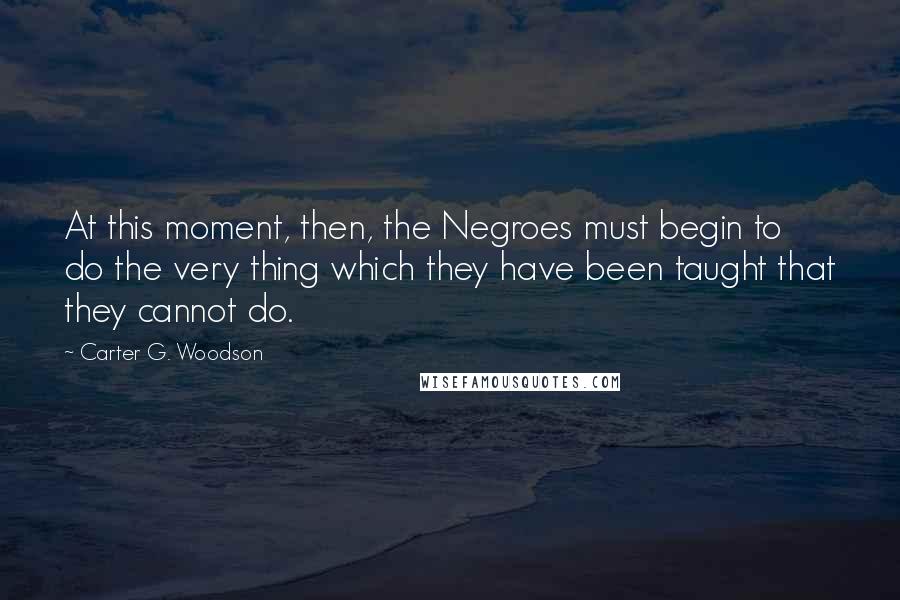 Carter G. Woodson Quotes: At this moment, then, the Negroes must begin to do the very thing which they have been taught that they cannot do.