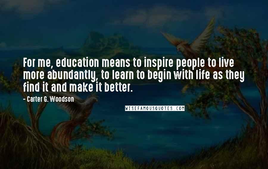 Carter G. Woodson Quotes: For me, education means to inspire people to live more abundantly, to learn to begin with life as they find it and make it better.