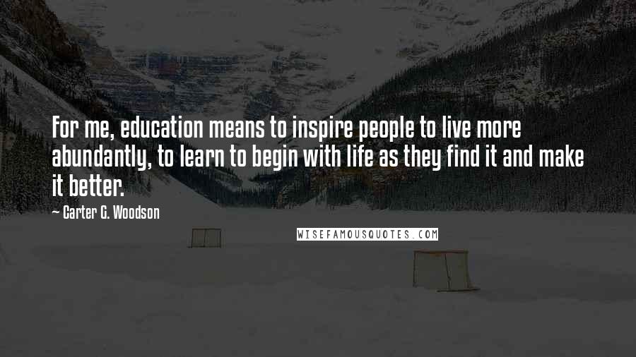 Carter G. Woodson Quotes: For me, education means to inspire people to live more abundantly, to learn to begin with life as they find it and make it better.