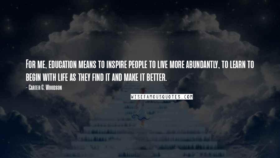 Carter G. Woodson Quotes: For me, education means to inspire people to live more abundantly, to learn to begin with life as they find it and make it better.