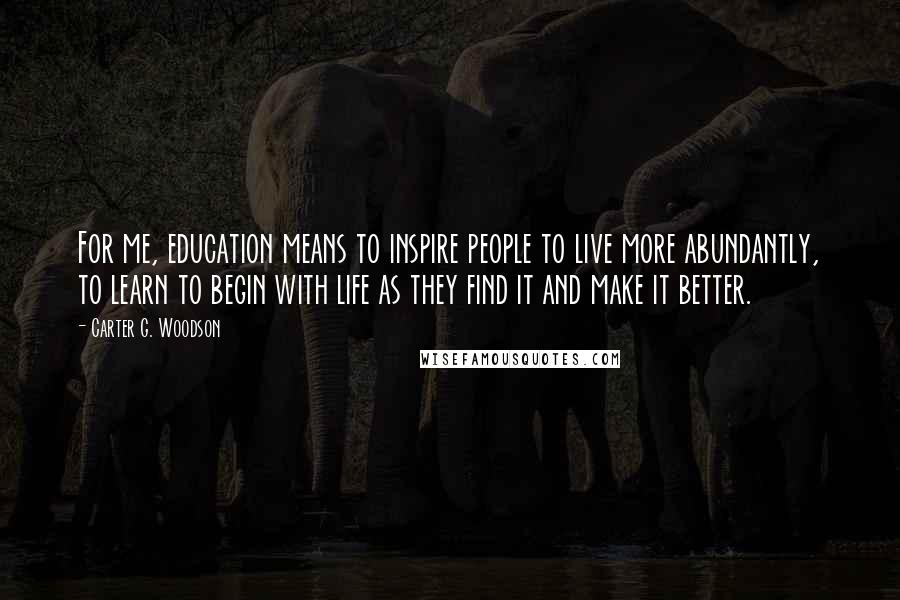 Carter G. Woodson Quotes: For me, education means to inspire people to live more abundantly, to learn to begin with life as they find it and make it better.