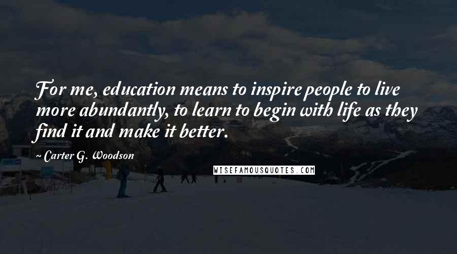 Carter G. Woodson Quotes: For me, education means to inspire people to live more abundantly, to learn to begin with life as they find it and make it better.