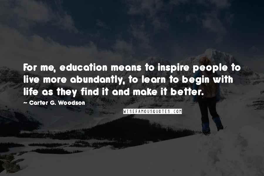 Carter G. Woodson Quotes: For me, education means to inspire people to live more abundantly, to learn to begin with life as they find it and make it better.